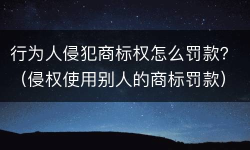 行为人侵犯商标权怎么罚款？（侵权使用别人的商标罚款）