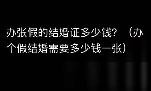 办张假的结婚证多少钱？（办个假结婚需要多少钱一张）