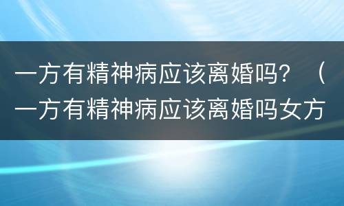 一方有精神病应该离婚吗？（一方有精神病应该离婚吗女方）