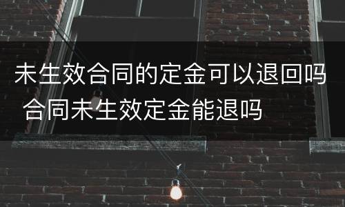 未生效合同的定金可以退回吗 合同未生效定金能退吗