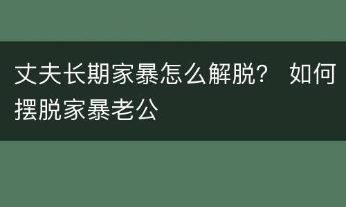 丈夫长期家暴怎么解脱？ 如何摆脱家暴老公