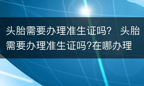 头胎需要办理准生证吗？ 头胎需要办理准生证吗?在哪办理