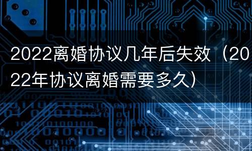 2022离婚协议几年后失效（2022年协议离婚需要多久）