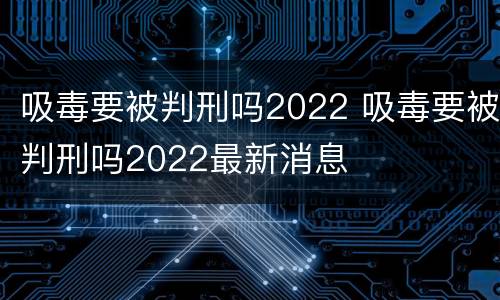 吸毒要被判刑吗2022 吸毒要被判刑吗2022最新消息