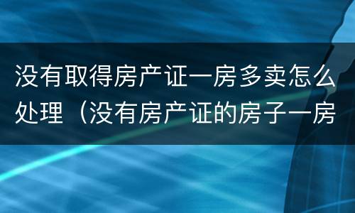 没有取得房产证一房多卖怎么处理（没有房产证的房子一房两卖怎么判是谁的）