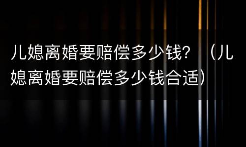 儿媳离婚要赔偿多少钱？（儿媳离婚要赔偿多少钱合适）