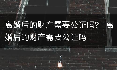 离婚后的财产需要公证吗？ 离婚后的财产需要公证吗