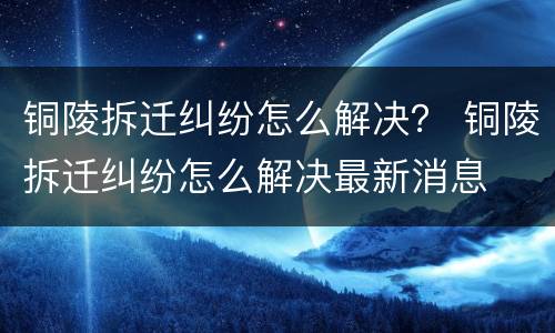 铜陵拆迁纠纷怎么解决？ 铜陵拆迁纠纷怎么解决最新消息