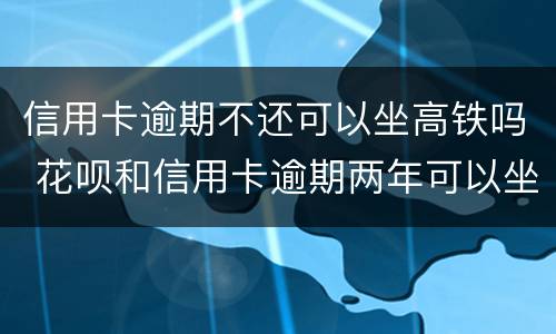 信用卡逾期不还可以坐高铁吗 花呗和信用卡逾期两年可以坐高铁吗?