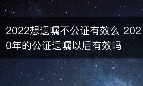 2022想遗嘱不公证有效么 2020年的公证遗嘱以后有效吗