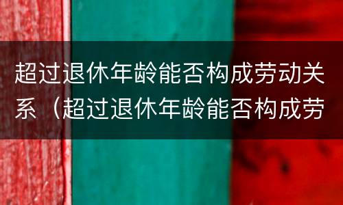 超过退休年龄能否构成劳动关系（超过退休年龄能否构成劳动关系案例）