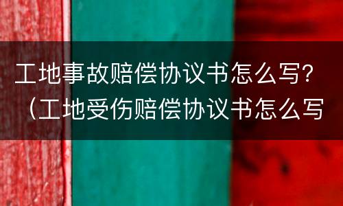 工地事故赔偿协议书怎么写？（工地受伤赔偿协议书怎么写）