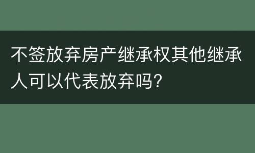 不签放弃房产继承权其他继承人可以代表放弃吗?