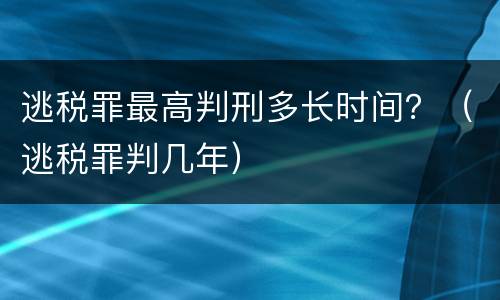 逃税罪最高判刑多长时间？（逃税罪判几年）