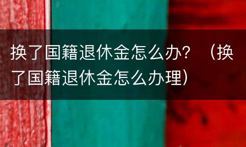 换了国籍退休金怎么办？（换了国籍退休金怎么办理）