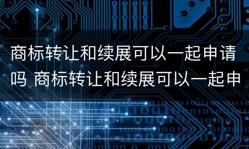 商标转让和续展可以一起申请吗 商标转让和续展可以一起申请吗知乎