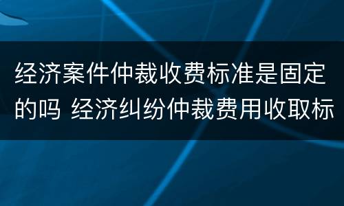 经济案件仲裁收费标准是固定的吗 经济纠纷仲裁费用收取标准