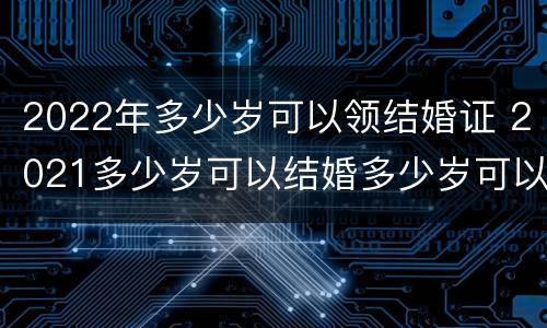 2022年多少岁可以领结婚证 2021多少岁可以结婚多少岁可以领证