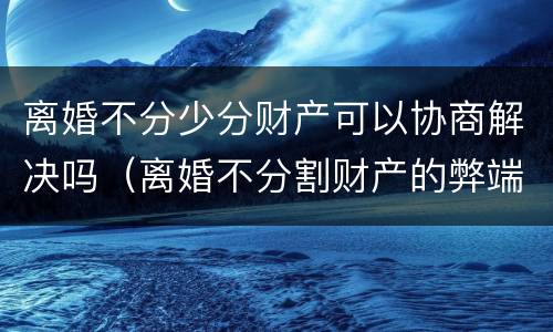 离婚不分少分财产可以协商解决吗（离婚不分割财产的弊端）