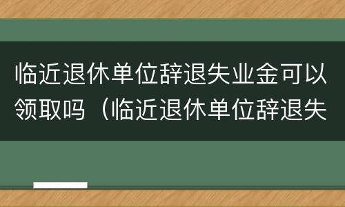 临近退休单位辞退失业金可以领取吗（临近退休单位辞退失业金可以领取吗）