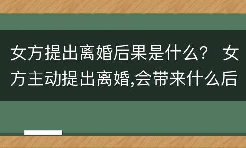 女方提出离婚后果是什么？ 女方主动提出离婚,会带来什么后果呢?