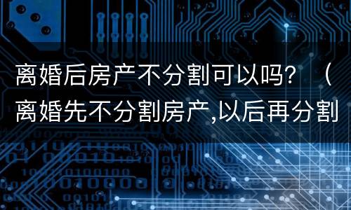 离婚后房产不分割可以吗？（离婚先不分割房产,以后再分割房产可以吗）