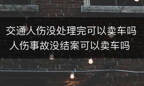 交通人伤没处理完可以卖车吗 人伤事故没结案可以卖车吗