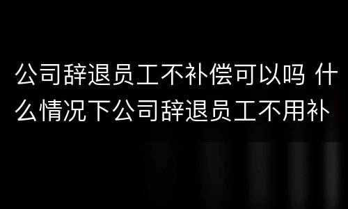 公司辞退员工不补偿可以吗 什么情况下公司辞退员工不用补偿