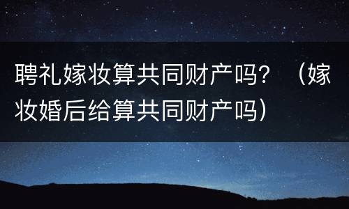 聘礼嫁妆算共同财产吗？（嫁妆婚后给算共同财产吗）