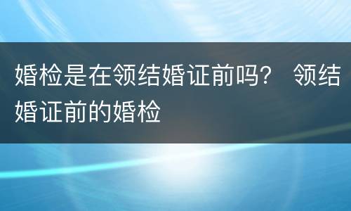 婚检是在领结婚证前吗？ 领结婚证前的婚检