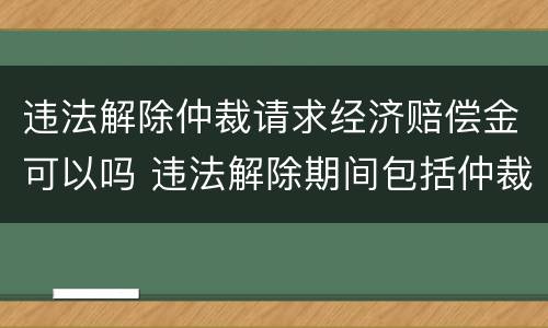 违法解除仲裁请求经济赔偿金可以吗 违法解除期间包括仲裁诉讼