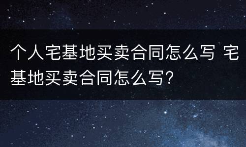 个人宅基地买卖合同怎么写 宅基地买卖合同怎么写?