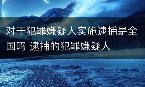 对于犯罪嫌疑人实施逮捕是全国吗 逮捕的犯罪嫌疑人