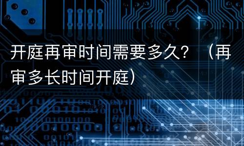 开庭再审时间需要多久？（再审多长时间开庭）