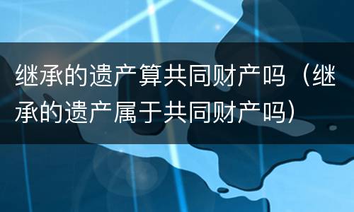 继承的遗产算共同财产吗（继承的遗产属于共同财产吗）