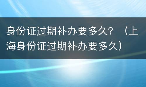 身份证过期补办要多久？（上海身份证过期补办要多久）