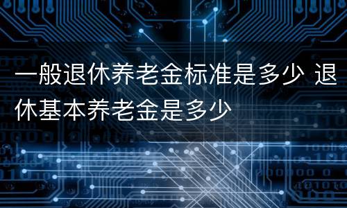 一般退休养老金标准是多少 退休基本养老金是多少