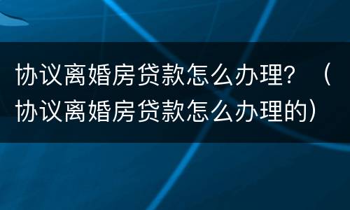 协议离婚房贷款怎么办理？（协议离婚房贷款怎么办理的）