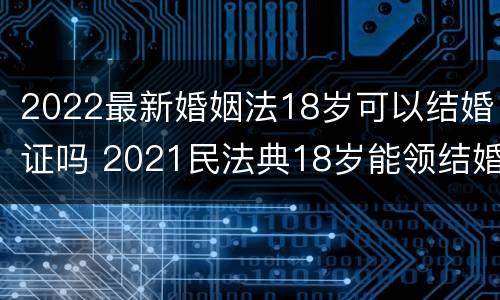 2022最新婚姻法18岁可以结婚证吗 2021民法典18岁能领结婚证