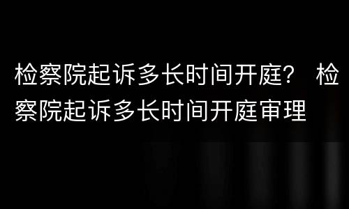 检察院起诉多长时间开庭？ 检察院起诉多长时间开庭审理