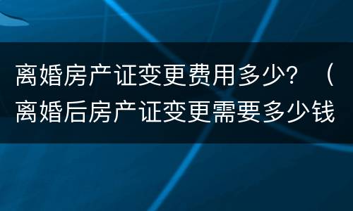 离婚房产证变更费用多少？（离婚后房产证变更需要多少钱）