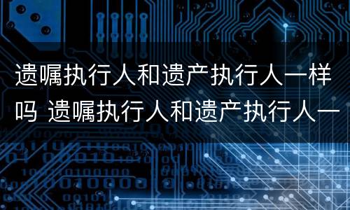 遗嘱执行人和遗产执行人一样吗 遗嘱执行人和遗产执行人一样吗