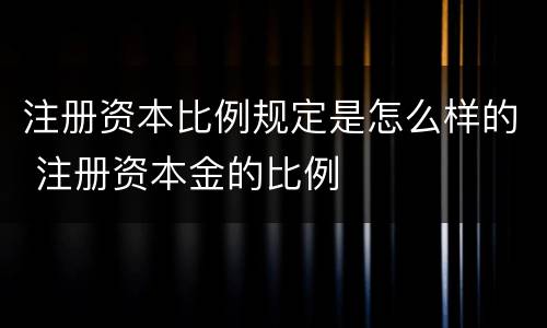 注册资本比例规定是怎么样的 注册资本金的比例