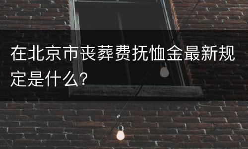 在北京市丧葬费抚恤金最新规定是什么？