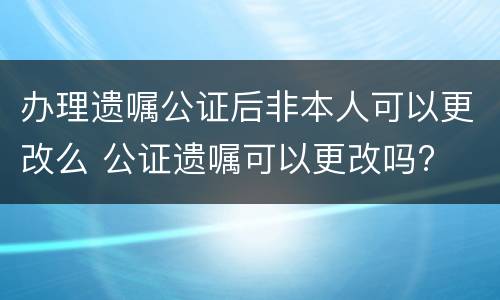 办理遗嘱公证后非本人可以更改么 公证遗嘱可以更改吗?