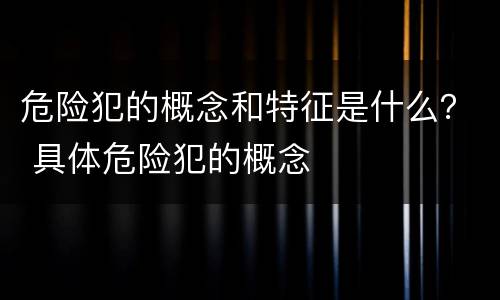 危险犯的概念和特征是什么？ 具体危险犯的概念