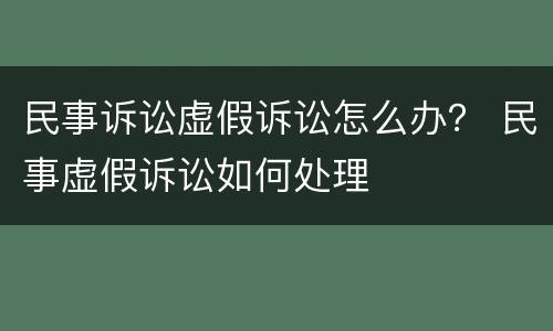 民事诉讼虚假诉讼怎么办？ 民事虚假诉讼如何处理