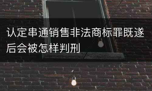 认定串通销售非法商标罪既遂后会被怎样判刑