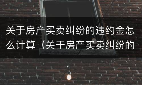 关于房产买卖纠纷的违约金怎么计算（关于房产买卖纠纷的违约金怎么计算呢）