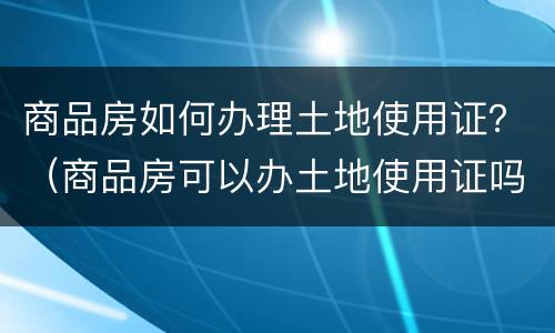 商品房如何办理土地使用证？（商品房可以办土地使用证吗）